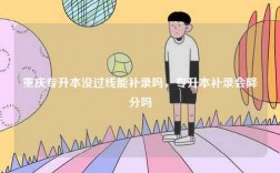 重慶專升本沒(méi)過(guò)線能補(bǔ)錄嗎，專升本補(bǔ)錄會(huì)降分嗎