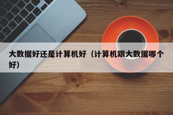 學計算機好還是大數(shù)據(jù)(大數(shù)據(jù)適合什么人學)-圖1