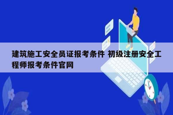 建筑施工安全員證報(bào)考條件 初級(jí)注冊(cè)安全工程師報(bào)考條件官網(wǎng)-圖1