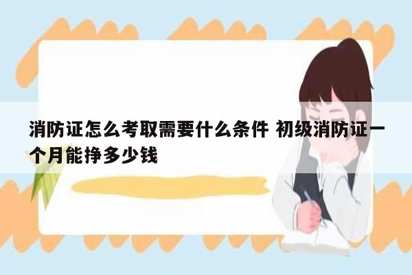 消防證怎么考取需要什么條件 初級消防證一個月能掙多少錢-圖1