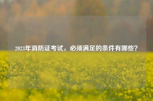 2023年消防證考試，必須滿足的條件有哪些？-圖1