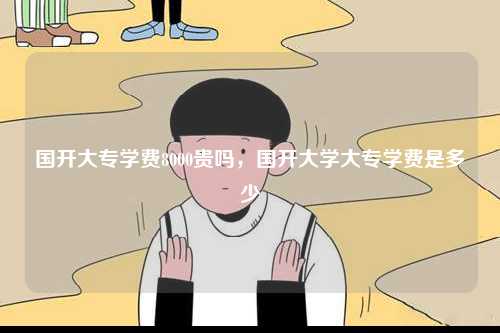國(guó)開大專學(xué)費(fèi)8000貴嗎，國(guó)開大學(xué)大專學(xué)費(fèi)是多少-圖1