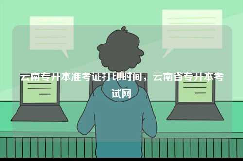 云南專升本準考證打印時間，云南省專升本考試網-圖1