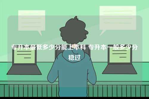 專升本最低多少分能上本科 專升本一般多少分穩(wěn)過(guò)-圖1