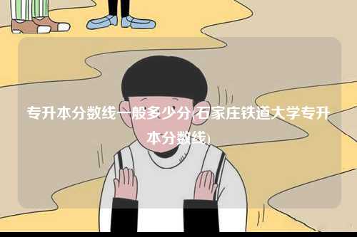 專升本分?jǐn)?shù)線一般多少分(石家莊鐵道大學(xué)專升本分?jǐn)?shù)線)-圖1