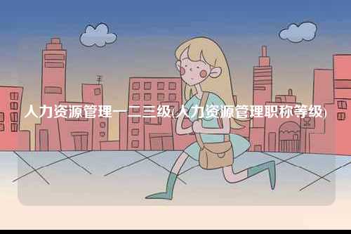 人力資源管理一二三級(jí)(人力資源管理職稱等級(jí))-圖1