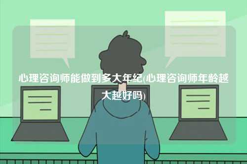 心理咨詢師能做到多大年紀(jì)(心理咨詢師年齡越大越好嗎)-圖1