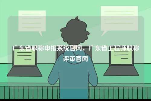 廣東省職稱申報系統官網，廣東省工程師職稱評審官網-圖1
