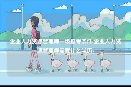 企業(yè)人力資源管理師一級報考條件(企業(yè)人力資源管理師需要什么學(xué)歷)-圖1