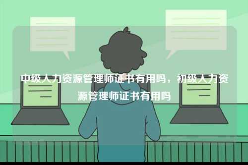 中級人力資源管理師證書有用嗎，初級人力資源管理師證書有用嗎-圖1